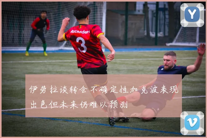 伊劳拉谈转会不确定性加克波表现出色但未来仍难以预测